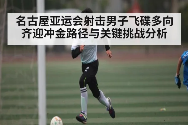 名古屋亚运会射击男子飞碟多向齐迎冲金路径与关键挑战分析